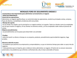 PLANTILLA
MENSAJES FORO DE SEGUIMIENTO UNIDAD 2
características más importantes para administrar correctamente un negocio
ASPECTOS PRINCIPALES:
Control de las operaciones:
Administrar un negocio significa llevar un control de todas las operaciones, siendo las principales ventas, compras,
flujos de efectivo, contabilidad y tendencias del consumidor.
Manejo de la gente
Se nos olvida muy rápido, que lo principal en un negocio exitoso, es la gente. Tanto tus clientes como tus empleados
son los que mueven el negocio, sin los clientes no tenemos ventas, y sin los empleados nadie realiza el proceso de
ventas.
Mejorar procedimientos
Los procedimientos son los pasos para desarrollar una actividad
Pruebas
Antes de invertir su dinero o tiempo en un proyecto, producto, procedimiento oportunidad de negocios, haga
pruebas.
Educarse cada día un poco
Un problema que pasamos los empresarios y emprendedores, es que no tenemos tiempo para saber un poco más de
negocios.
Y esto pareciera que no importa, pero si afecta el cómo administrar un negocio. El hecho de no conocer soluciones
potenciales a los problemas que enfrenta o enfrentará día a día, lo hace vulnerable al fracaso.
 