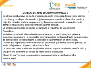 PLANTILLA
MENSAJES DEL FORO COLABORATIVO UNIDAD 1
En el foro colaborativo se da la presentación de la propuesta del proyecto pijamas
con Jhancy en el que el mercado objetivo son personas de la clase alta, media y
baja, las prendas serán a un precio muy favorable superando las ofertas de la
competencia actual y serán reconocidos por la calidad.
La empresa pertenece al Sector Secundario o Industrial de la economía
Colombina.
Inicialmente se hará el estudio de mercadeo mas a fondo aunque a primera
instancia ya es notoria la necesidad en mi municipio, se hará a través de encuestas
de satisfacción, lo cual arrojara la viabilidad de penetración en el mercado.
Debido a la importancia de contar con un proveedor que brinde buenos precios, se
verán reflejados en el precio del producto final.
La empresa constara de tres empleados, dos en la parte de diseño y confección y
una persona que hará las veces de mensajero y distribuidor,
El uso de las Tics será un gran aliado para reconocida a nivel nacional e
internacional,
 