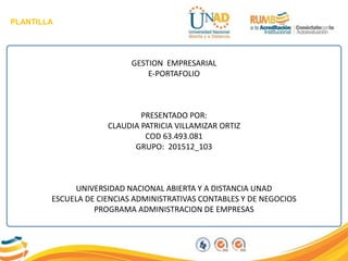 PLANTILLA
GESTION EMPRESARIAL
E-PORTAFOLIO
PRESENTADO POR:
CLAUDIA PATRICIA VILLAMIZAR ORTIZ
COD 63.493.081
GRUPO: 201512_103
UNIVERSIDAD NACIONAL ABIERTA Y A DISTANCIA UNAD
ESCUELA DE CIENCIAS ADMINISTRATIVAS CONTABLES Y DE NEGOCIOS
PROGRAMA ADMINISTRACION DE EMPRESAS
 