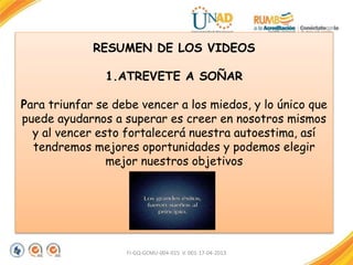 RESUMEN DE LOS VIDEOS
1.ATREVETE A SOÑAR
Para triunfar se debe vencer a los miedos, y lo único que
puede ayudarnos a superar es creer en nosotros mismos
y al vencer esto fortalecerá nuestra autoestima, así
tendremos mejores oportunidades y podemos elegir
mejor nuestros objetivos
FI-GQ-GCMU-004-015 V. 001-17-04-2013
 