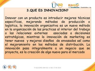 FI-GQ-GCMU-004-015 V. 001-17-04-2013
3.QUE ES INNOVACION?
Innovar con un producto es introducir mejores técnicas
especificas, mejorando métodos de producción o
logística, la innovación organizativa es un nuevo método
en la organización de las practicas al interior del trabajo
o las relaciones externas asociadas a decisiones
estratégicas, mientras la innovación de marketing es
tener nuevos y mejores diseños de envasados así como
el mejoramiento en los métodos de distribución. La
innovación pasa integralmente a un negocio que se
proyecta, es la creación de algo nuevo para el mercado
 