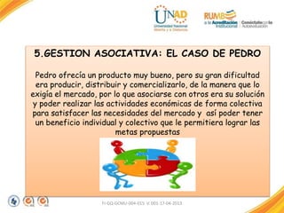 FI-GQ-GCMU-004-015 V. 001-17-04-2013
5.GESTION ASOCIATIVA: EL CASO DE PEDRO
Pedro ofrecía un producto muy bueno, pero su gran dificultad
era producir, distribuir y comercializarlo, de la manera que lo
exigía el mercado, por lo que asociarse con otros era su solución
y poder realizar las actividades económicas de forma colectiva
para satisfacer las necesidades del mercado y así poder tener
un beneficio individual y colectivo que le permitiera lograr las
metas propuestas
 