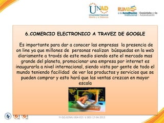 FI-GQ-GCMU-004-015 V. 001-17-04-2013
6.COMERCIO ELECTRONICO A TRAVEZ DE GOOGLE
Es importante para dar a conocer las empresas la presencia de
on line ya que millones de personas realizan búsquedas en la web
diariamente a través de este medio siendo este el mercado mas
grande del planeta, promocionar una empresa por internet es
inaugurarla a nivel internacional, siendo vista por gente de todo el
mundo teniendo facilidad de ver los productos y servicios que se
pueden comprar y esto hará que las ventas crezcan en mayor
escala
 