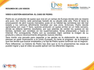 RESUMEN DE LOS VIDEOS
VIDEO 6.GESTIÓN ASOCIATIVA: EL CASO DE PEDRO.
Pedro es un productor de queso que vive en un campo de Europa donde solo se respira
aire puro. Así mismo, este personaje heredó de su abuelo éste arte. Pero él tiene la
preocupación de abrir nuevos mercados, pues en su hábitat las carreteras son del mal
estado y los vehículo difícilmente transitan por esa zona. Entonces, Pedro decide
agremiarse con Juan Y Sara, quienes producen un queso similar en un Valle cercano,
donde se obtiene óptimos resultados, por que además de vender los quesos en las
tiendas, también son vendidos en los supermercados, ferias artesanales y hasta en
Internet. Por consiguiente, Pedro con su sociedad, logró cambiar la imagen de su
producto y obtuvo reconocimiento atrayendo nuevos clientes.
Sara monto una escuela para capacitar a las gentes en la elaboración de quesos y
piensan en pedir financiación a la Unión Europea. Es tanto el progreso de la empresa
que han tenido que buscar empleados y la hija de Pedro quiere continuar con el negocio.
Para reflexionar, La historia de Pedro nos dice que si no lo proponemos las cosas se
pueden lograr y que el video se puede aplicar con los diferentes negocios.
Agradecimientos.
FI-GQ-GCMU-004-015 V. 001-17-04-2013
 
