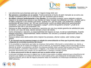 • Las soluciones que propongo para que un negocio tenga éxito son:
• Ser pionero o novedoso en un sector: Tradicionalmente el hecho de abrir mercado se ve como una
ventaja competitiva pero con un producto que sea novedoso para el sector.
• Se deben conocer perfectamente a los clientes: Es imposible conseguir sacar adelante cualquier
negocio si se piensa que conoce a sus clientes sin haber cruzado dos palabras con ellos, se debe salir a
la calle a preguntar a los clientes qué hacen, quiénes son, qué les gusta, qué problemas y trabajos
pendientes de hacer tienen, etc. Sin ese conocimiento ¿cómo se puede determinar qué productos
venderles? ¿Qué precio estarían dispuestos a pagar? ¿Cómo les gustaría comprar? ¿Cuál es la
importancia que dan a una propuesta? Etc.
• Siempre se debe respaldar tus productos y servicios con una muy amplia garantía de satisfacción para
el cliente y en caso de duda, decide siempre a favor del cliente.
• Como empresario o ejecutivo, la responsabilidad del negocio es tuya, no de tus subordinados. Cuando
delegas autoridad y responsabilidad, debes mantener una cercana y constante supervisión sobre las
personas delegadas.
• Siempre debes estar alerta sobre cómo mejorar los procesos, ahorrar costos, subir ventas y bajar
gastos.
• 3. ¿Es necesario que las empresas tengan un método de comercialización en línea que le permita reducir costos
o depende de la actividad económica del mismo?
• En la actualidad es importante que todas las empresas intercambien información y comercialicen sus bienes y
servicios a través de los medios tecnológicos como el internet, es importante integrar ahora la tecnología en línea.
Además de vender sus productos y servicios, las empresas también están usando Internet para hacer encuestas a
los consumidores, suministrar información e imágenes a los medios de comunicación comercial y masiva,
presentar documentos para cumplir con las regulaciones, y manejar y transferir fondos.
• 2. ¿Cómo estructuraría la idea de negocio para que se pueda realizar con éxito?
• La principal estrategia para que mi negocio sea un éxito es que existe un público potencial que se beneficiaría del
proyecto cuyo objetivo es la obtención de leche como materia prima para elaboración de derivados lácteos y
consumo humano, para la idea de negocio propuesto todos los residentes en el Municipio de Betèitiva es decir
3000 habitantes.
FI-GQ-GCMU-004-015 V. 001-17-04-2013
 