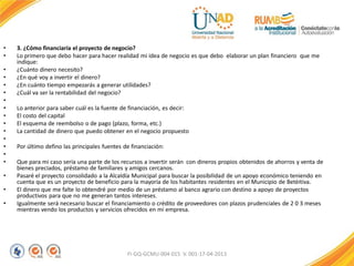 • 3. ¿Cómo financiaría el proyecto de negocio?
• Lo primero que debo hacer para hacer realidad mi idea de negocio es que debo elaborar un plan financiero que me
indique:
• ¿Cuánto dinero necesito?
• ¿En qué voy a invertir el dinero?
• ¿En cuánto tiempo empezarás a generar utilidades?
• ¿Cuál va ser la rentabilidad del negocio?
•
• Lo anterior para saber cuál es la fuente de financiación, es decir:
• El costo del capital
• El esquema de reembolso o de pago (plazo, forma, etc.)
• La cantidad de dinero que puedo obtener en el negocio propuesto
•
• Por último defino las principales fuentes de financiación:
•
• Que para mi caso sería una parte de los recursos a invertir serán con dineros propios obtenidos de ahorros y venta de
bienes preciados, préstamo de familiares y amigos cercanos.
• Pasaré el proyecto consolidado a la Alcaldía Municipal para buscar la posibilidad de un apoyo económico teniendo en
cuenta que es un proyecto de beneficio para la mayoría de los habitantes residentes en el Municipio de Betèitiva.
• El dinero que me falte lo obtendré por medio de un préstamo al banco agrario con destino a apoyo de proyectos
productivos para que no me generan tantos intereses.
• Igualmente será necesario buscar el financiamiento o crédito de proveedores con plazos prudenciales de 2 0 3 meses
mientras vendo los productos y servicios ofrecidos en mi empresa.
FI-GQ-GCMU-004-015 V. 001-17-04-2013
 