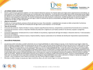• ¿DE DÓNDE VIENEN LAS IDEAS?
• Vienen a partir de que queremos explorar, ser más creativos deseamos avanzar con mejores ideas para lograr tener organizaciones innovadoras, se
tiene patrones en los diferentes sistemas que son cruciales para crear ambientes. A uno de ellos se le puede llamar lenta corazonada las que llegan
de repente en una inspiración, toman largo tiempo en evolucionar de repente se hace evidente en forma útil, debido a que las buenas ideas vienen
de colisión como pequeñas corazonadas. Se necesita tiempo para que esta empiecen a evolucionar, también puede que una persona empiece a
trabajar en ella pero luego la deje para que otra siga. Es decir se necesita de que las corazonadas que llegan de repente su unan para lograr
transformar las ideas en algo más grande.
• ¿Qué es innovación?
• Puede ser un nuevo producto, proceso o forma de hacer las cosas. Para entender a cabalidad este concepto se debe comprender las diversas
maneras de crear valor a través de la introducción de algo nuevo a una empresa o en el mercado.
• Tipos de innovación
• Innovación de producto: implica introducir nuevas y mejores especificaciones técnicas, componentes y características funcionales de un producto.
• Innovación de procesos: nuevos o mejorado métodos de producción o logística lo cual implica cambio en las técnicas, equipos o programas
informáticos.
• Innovación organizativa: introducción de un nuevo método en las prácticas, organización del lugar de trabajo o relaciones externas. Y está asociada a
decisiones estratégicas.
• Innovación de marketing: involucra nuevos y mejores diseños, mejoras sustanciales en los métodos de distribución mejorando el posicionamiento
del producto y su posición.
• SOLUCIÓN DE PROBLEMAS
•
• Las personas están instruidas a cumplir solamente con sus responsabilidades no saben trabajar en grupo, no les importa lo que hagan o dejen de
hacer los demás y tampoco miden las consecuencias de sus actos. Es por esto que existen problemas como el que ocurrió en el video visto un señor
bota un cigarrilloprendido al piso, lo cual empieza a causar un incendio las personas que pasan cerca se dan cuenta que hay un incendio y lo que
dicen es “alguien se ocupara de eso no se preocupen” dicen que no es la responsabilidadde ellos , el perrito envía un mensaje por la computadora
diciendo que hay un incendio, el señor recibe el mensaje lo imprime y se va a decírselo a la señora López jefe de la empresa, ella nuevamente como
los demás dice que no es las responsabilidad de ella, la solución la tienen en las manos pero todos dicen que no es la responsabilidad de ninguno por
lo tanto dejan pasar y pasar el tiempo diciéndose unos a otros para ver a quien le corresponde solucionar el problema mientras tanto el incendio
cada vez es mayor , después de tanta pelea el perrito saca un letrero y lo muestra a todo el personal que decía “ asume tu responsabilidad” esto los
hacer caer en cuenta de el error que están cometiendo al delegarse responsabilidades unos a otros y piensan en trabajar en grupo para apagar el
incendio , como lo debieron hacer desde el principio y de esta manera lograron apagar el incendio.
• Moraleja: se debe trabajar en grupo para lograr excelentes ideas y de esta manera lograr la meta que deseamos.
FI-GQ-GCMU-004-015 V. 001-17-04-2013
 