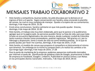 MENSAJES TRABAJO COLABORATIVO 2
• Hola Sandra y compañeras, buenas tardes, les pido disculpas por la demora en el
ingreso al foro y el aporte. Según conversación con Sandra, estoy enviando la plantilla
de canvas, las cual es muy compleja de manejar. Quedo a la espera de sus comentarios.
domingo, 4 de mayo de 2014, 15:26
• Envió otras conclusiones. Sandra cuéntame en que más puedo ayudar. Gracias,
domingo, 4 de mayo de 2014, 15:36
• Hola Sandra, el trabajo esta muy bien elaborado, pero que te parece si le pudiéramos
agregar que en la pagina web, las personas pueden llenar su hoja de vida, para que toda
la base se encuentre digitalizada y de esta manera, desde cualquier ciudad de Colombia
tanto nuestros clientes como proveedores, podrían registrarse. Mil gracias a ti, por tu
liderazgo y disposición, tanto a través de esta vía como telefónicamente. En lo que te
pueda ayudar, por favor me cuentas, domingo, 4 de mayo de 2014, 17:28
• Hola Sandra, el modelo de canvas que propone el compañero es básicamente el mismo
que tenemos. Sin embargo en la noche lo comparo bien y le realizo los cambios a los
que tenga lugar. domingo, 4 de mayo de 2014, 17:28
• Para la parte de marketing de la empresa: podemos apoyarnos realizando mercadeo
por internet a través de: planificación de palabras clave de Google, promocionar la Web
de empresa en Facebook, Google+, Linked In, Publicidad en prensa online y con Notas
en los principales diarios nacionales. miércoles, 7 de mayo de 2014, 04:55
FI-GQ-GCMU-004-015 V. 001-17-04-2013
 