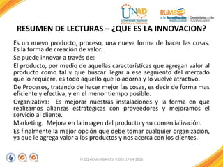 RESUMEN DE LECTURAS – ¿QUE ES LA INNOVACION?
Es un nuevo producto, proceso, una nueva forma de hacer las cosas.
Es la forma de creación de valor.
Se puede innovar a través de:
El producto, por medio de aquellas características que agregan valor al
producto como tal y que buscar llegar a ese segmento del mercado
que lo requiere, es todo aquello que lo adorna y lo vuelve atractivo.
De Procesos, tratando de hacer mejor las cosas, es decir de forma mas
eficiente y efectiva, y en el menor tiempo posible.
Organizativa: Es mejorar nuestras instalaciones y la forma en que
realizamos alianzas estratégicas con proveedores y mejoramos el
servicio al cliente.
Marketing: Mejora en la imagen del producto y su comercialización.
Es finalmente la mejor opción que debe tomar cualquier organización,
ya que le agrega valor a los productos y nos acerca con los clientes.
FI-GQ-GCMU-004-015 V. 001-17-04-2013
 
