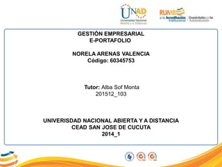 GESTIÓN EMPRESARIAL
E-PORTAFOLIO
NORELA ARENAS VALENCIA
Código: 60345753
Tutor: Alba Sof Monta
201512_103
UNIVERISDAD NACIONAL ABIERTA Y A DISTANCIA
CEAD SAN JOSE DE CUCUTA
2014_1
 