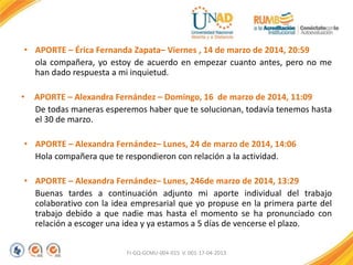 • APORTE – Érica Fernanda Zapata– Viernes , 14 de marzo de 2014, 20:59
ola compañera, yo estoy de acuerdo en empezar cuanto antes, pero no me
han dado respuesta a mi inquietud.
• APORTE – Alexandra Fernández – Domingo, 16 de marzo de 2014, 11:09
De todas maneras esperemos haber que te solucionan, todavía tenemos hasta
el 30 de marzo.
• APORTE – Alexandra Fernández– Lunes, 24 de marzo de 2014, 14:06
Hola compañera que te respondieron con relación a la actividad.
• APORTE – Alexandra Fernández– Lunes, 246de marzo de 2014, 13:29
Buenas tardes a continuación adjunto mi aporte individual del trabajo
colaborativo con la idea empresarial que yo propuse en la primera parte del
trabajo debido a que nadie mas hasta el momento se ha pronunciado con
relación a escoger una idea y ya estamos a 5 días de vencerse el plazo.
FI-GQ-GCMU-004-015 V. 001-17-04-2013
 