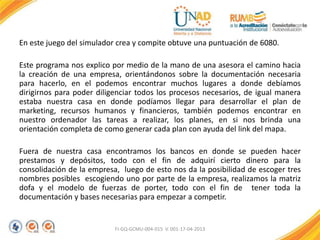 En este juego del simulador crea y compite obtuve una puntuación de 6080.
Este programa nos explico por medio de la mano de una asesora el camino hacia
la creación de una empresa, orientándonos sobre la documentación necesaria
para hacerlo, en el podemos encontrar muchos lugares a donde debíamos
dirigirnos para poder diligenciar todos los procesos necesarios, de igual manera
estaba nuestra casa en donde podíamos llegar para desarrollar el plan de
marketing, recursos humanos y financieros, también podemos encontrar en
nuestro ordenador las tareas a realizar, los planes, en si nos brinda una
orientación completa de como generar cada plan con ayuda del link del mapa.
Fuera de nuestra casa encontramos los bancos en donde se pueden hacer
prestamos y depósitos, todo con el fin de adquirí cierto dinero para la
consolidación de la empresa, luego de esto nos da la posibilidad de escoger tres
nombres posibles escogiendo uno por parte de la empresa, realizamos la matriz
dofa y el modelo de fuerzas de porter, todo con el fin de tener toda la
documentación y bases necesarias para empezar a competir.
FI-GQ-GCMU-004-015 V. 001-17-04-2013
 