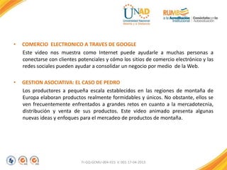 • COMERCIO ELECTRONICO A TRAVES DE GOOGLE
Este video nos muestra como Internet puede ayudarle a muchas personas a
conectarse con clientes potenciales y cómo los sitios de comercio electrónico y las
redes sociales pueden ayudar a consolidar un negocio por medio de la Web.
• GESTION ASOCIATIVA: EL CASO DE PEDRO
Los productores a pequeña escala establecidos en las regiones de montaña de
Europa elaboran productos realmente formidables y únicos. No obstante, ellos se
ven frecuentemente enfrentados a grandes retos en cuanto a la mercadotecnia,
distribución y venta de sus productos. Este video animado presenta algunas
nuevas ideas y enfoques para el mercadeo de productos de montaña.
FI-GQ-GCMU-004-015 V. 001-17-04-2013
 