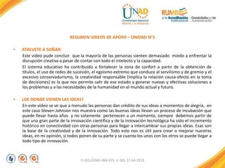 RESUMEN VIDEOS DE APOYO – UNIDAD N°1
• ATREVETE A SOÑAR:
Este video pude concluir que la mayoría de las personas sienten demasiado miedo a enfrentar la
disrupción creativa a pesar de contar con todo el intelecto y la capacidad.
El sistema educativo ha contribuido a fortalecer la zona de confort a partir de la obtención de
títulos, el uso de redes de sucesión, el egoísmo extremo que conduce al servilismo y de gremio y el
excesivo conservadurismo, la creatividad responsable (implica la relación causa-efecto en la toma
de decisiones) es la que nos permite salir de ese estado y generar nuevas y efectivas soluciones a
los problemas y a las necesidades de la humanidad en el mundo actual y futuro.
• ¿DE DONDE VIENEN LAS IDEAS?
En este video se ve que a menudo las personas dan crédito de sus ideas a momentos de alegría, en
este caso Steven Johnson nos muestra como las buenas ideas llevan un proceso de incubación que
puede llevar hasta años y no solamente pertenecen a un momento, siempre debemos partir de
que una gran parte de la innovación científica y de la innovación tecnológica ha sido el incremento
histórico en conectividad con otras personas para llegar a intercambiar sus propias ideas. Esas son
la base de la creatividad y de la innovación. Todo esto nos es útil para crear o mejorar nuestras
ideas, en mi opinión, si todos ponen de su parte y se cuenta los unos con los otros se puede llegar a
todo tipo de innovación.
FI-GQ-GCMU-004-015 V. 001-17-04-2013
 