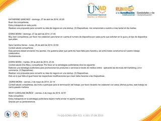 KATHERINE SANCHEZ - domingo, 27 de abril de 2014, 20:20
Buen día compañeras;
Estoy trabajando en este punto
Realizar una propuesta para convertir su idea de negocio en una startup. (3) Diapositivas. me comprometo a subirlo a mas tardar el día martes.
DORIS MORA - domingo, 27 de abril de 2014, 21:40
Muy bien compañeras, por favor me colaboran para tener en cuenta el numero de diapositiva por cada punto que solicitan en la guía y el tipo de diapositiva
que piden.
Sara Carolina Henao - lunes, 28 de abril de 2014, 22:50
Cordial saludo compañeras
Esta semana estaré enviando mis aportes, me gustaría saber que parte les hace falta para hacerla y así entre todas construimos el nuestro trabajo
colaborativo.
Cordialmente.
DORIS MORA - martes, 29 de abril de 2014, 23:34
Cordial saludo Dra Alba y compañeras: Por favor en la estrategias publicitarias dice los siguiente:
Elaborar una estrategia publicitaria para promocionar los productos o servicios a través de medios online aplicando las técnicas del marketing y el e-
commerce. (3 Diapositivas)
Realizar una propuesta para convertir su idea de negocio en una startup. (3) Diapositivas.
Esto es lo que falta al igual hacer las respectivas modificaciones que crean deba hacerse a las Diapositivas.
DORIS MORA - viernes, 2 de mayo de 2014, 22:14
Cordial saludo compañeras, las invito a participar para la terminación del trabajo, por favor necesito me colaboren con estos últimos puntos, este trabajo se
cierra pasado mañana.
BICKY CAROLINA MUÑOZ - viernes, 2 de mayo de 2014, 22:51
Hola compañera
Estoy trabajando en la estrategia publicitaria espero maña enviar mi aporte corregido.
Gracias por su perseverancia.
FI-GQ-GCMU-004-015 V. 001-17-04-2013
 