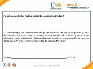 FI-GQ-GCMU-004-015 V. 001-17-04-2013
Foro de seguimiento: trabajo ambiente colaborativo Unidad 2
El trabajo cumple con lo requerido en la guía se abordan cada uno de los puntos, y temas
de manera puntual, en cuanto a la forma se ve adecuada , el contenido y estructura es
adecuada, resalto el excelente trabajo realizado el impacto en la presentación de cada una
de las diapositivas hace interesante su idea de negocio. Muy bien.
Puntaje________________________________________________ 125/125
 