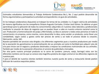 FI-GQ-GCMU-004-015 V. 001-17-04-2013
Estimados estudiantes bienvenidos al Trabajo Ambiente Colaborativo No.1, No. 2 aquí podrán desarrollar de
forma argumentativa y participativa la actividad correspondiente a la guía de actividades.
En los trabajos colaborativos dispuestos se trabajan los temas de las unidades 1 y 2 según rubrica de actividades
de manera significativa con los compañeros Octavio Augusto Carrisales, Cristian José Gómez. Se obtiene un gran
aprendizaje para la aplicación de todos los conocimientos adquiridos en nuestras vidas laborales y profesionales
mediante la creación de ideas de negocios que se puedan llevar a cabo en nuestro entorno nacional como lo
son: Producción y Comercialización de pulpa y Mermelada, La idea es asesorar a todas estas personas en todo lo
concerniente a la empresa, como crearlas, como desarrollar la idea, como vender un producto, como llevar una
contabilidad, según costos y gastos como dar precios de venta y así todo el proceso desde la creación,
fabricación, venta, SAC.
Nuestro portafolio de servicios esta dirigido a los diferentes segmentos pues a nuestros productores por medio
de la asociación les garantizamos la comercialización de sus animales así como la facilidad para adquirir pies de
cría para iniciar con el negocio y productos destinados a mejorar las condiciones nutricionales de sus animales.
También por medio de la asociación ofrecemos el servicio de publicidad y mercadeo.
Por otra parte nuestro principal producto es la carne de (cordero ,camuro, ovejo, borrego) estos son los
diferentes nombres con los que se conoce esta magnifica proteína de origen animal en las diferentes regiones de
nuestros país.
Y para el deleité de nuestros clientes también tenemos nuestro punto de venta y restaurante donde podrán
disfrutar de nuestros exquisitos platos.
 