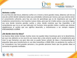 FI-GQ-GCMU-004-015 V. 001-17-04-2013
Atrévete a soñar
Es una línea de vida futuro, debemos confiar en si mismo y tener grandes metas, debemos salir de esa
zona de confort donde realizamos todas esas actividades rutinarias por inercia y por que creemos tener
el conocimiento suficiente, pero hay una zona de aprendizaje que es de importancia por que allí
ampliamos conocimiento y nos trazamos nuevas metas, pero que tal si todos vamos a esa zona mágica,
esa zona donde tenemos grandes sueños y retos, donde creíamos que hay imposibles y allí
comprobamos que no es así, que todo gran ser humano, tiene grandes metas y sueños que alcanzar,
adaptémonos al cambio que eso significa desarrollo, y motivémonos a ser siempre mejores.
ATREVAMONOS A SOÑAR
¿De donde viene las ideas?
Las buenas ideas tardan tiempo, muchas veces nos quedan ideas inconclusas pero no la desechemos,
por que mas adelante se nos ocurrirá una nueva idea y esta anterior puede ser el complemento para
crear lo que llamamos una gran idea esto se puede llamar colisión de ideas o funcionamiento de
pequeñas ideas para transformarla en una idea maravillosa o GRAN IDEA, no perdamos los sueños, el
ser innovadores nos hará grandes personas y las grandes personas hacen que las grandes ideas se
conviertan en grandes realidades.
 