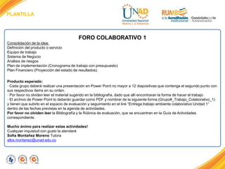 PLANTILLA
FORO COLABORATIVO 1
Consolidación de la idea:
Definición del producto o servicio
Equipo de trabajo
Sistema de Negocio
Análisis de riesgos
Plan de implementación (Cronograma de trabajo con presupuesto)
Plan Financiero (Proyección del estado de resultados).
Producto esperado:
· Cada grupo deberá realizar una presentación en Power Point no mayor a 12 diapositivas que contenga el segundo punto con
sus respectivos ítems en su orden.
· Por favor no olviden leer el material sugerido en la bibliografía, dado que allí encontraran la forma de hacer el trabajo.
· El archivo de Power Point lo deberán guardar como PDF y nombrar de la siguiente forma (Grupo#_Trabajo_Colaborativo_1)
y tienen que subirlo en el espacio de evaluación y seguimiento en el link “Entrega trabajo ambiente colaborativo Unidad 1”
dentro de las fechas previstas en la agenda de actividades.
Por favor no olviden leer la Bibliografía y la Rúbrica de evaluación, que se encuentran en la Guía de Actividades
correspondiente.
Mucho ánimo para realizar estas actividades!
Cualquier inquietud con gusto la atenderé
Sofía Montañez Moreno Tutora
alba.montanez@unad.edu.co
 