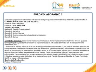 PLANTILLA
FORO COLABORATIVO 2
Apreciados y apreciadas estudiantes, este espacio está para que desarrollen el Trabajo Ambiente Colaborativo No.2.
CONSOLIDACIÓN DE LA IDEA DE NEGOCIO.
Fecha de Inicio: 31/03/2014
Fecha de Cierre: 04/05/2014
Temática a Trabajar.
UNIDAD 2: Gestión Organizacional
Capítulo 1: Marketing
Capítulo 2: Modelo Canvas
Capítulo 3: E-commerce y alternativas de comercialización
Capítulo 4: Startup
.
Actividades a realizar: Deben leer el material suministrado en el entorno de conocimiento Unidad 2. Cada grupo de
forma participativa y colaborativa realizará el siguiente listado de actividades dentro del foro de trabajo ambiente
colaborativo No 2.
1. Participar de manera individual en el foro de trabajo ambiente colaborativo No. 2 con base en el trabajo realizado del
trabajo ambiente colaborativo 1 que realizaron con anterioridad, generando debate y estructurando un trabajo sobre las
temáticas de marketing en las empresas el modelo canvas, el e-commerce y las startups. para consolidar el modelo de
negocio basado en la idea planteada en el primer trabajo. Tienen que evidenciar más de 5 participaciones bien
estructuradas y argumentadas con archivos soportando los aportes para la consolidación del trabajo de manera grupal.
2. Realizar la estructuración del trabajo de la siguiente forma en la Plantilla (Descargar Plantilla) de Power Point de la
UNAD no mayor a 10 diapositivas.
Gestión de la Producción:
Portada (1 Diapositiva)
 