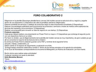 PLANTILLA
FORO COLABORATIVO 2
Diligenciar en la plantilla (Descargar plantilla lienzo canvas) del modelo canvas la estructura de su negocio y pegarla
dentro de una diapositiva (1) diapositiva (Se vale el pantallazo del lienzo diligenciado)
Elaborar portafolio de servicios o catálogo de productos según la idea empresarial consolidada (2 Diapositivas)
Elaborar una estrategia publicitaria para promocionar los productos o servicios a través de medios online aplicando las
técnicas del marketing y el e-commerce. (3 Diapositivas)
Realizar una propuesta para convertir su idea de negocio en una startup. (3) Diapositivas.
Producto esperado:
Cada grupo deberá realizar una presentación en Power Point no mayor a 10 diapositivas que contenga el segundo punto
con sus respectivos ítems en su orden.
Por favor no olviden, que el diligenciamiento de la plantilla del modelo canvas es muy importante y de gran cuidado ya que
allí se concentra la mayoría de las lecturas de la unidad 2.
El archivo de Power Point lo deberán guardar como PDF y nombrar de la siguiente forma
(Grupo#_Trabajo_Colaborativo_2).
Deben subirlo en el espacio de seguimiento y evaluación en el link.
“Entrega trabajo ambiente colaborativo Unidad 2” dentro de las fechas previstas en la agenda de actividades.
En la Guía de Actividades correspondiente se encuentra la Bibliografía y la Rúbrica de evaluación, por favor leerla.
Mucho ánimo para realizar estas actividades!
Cualquier inquietud con gusto la atenderé.
Sofía Montañez Moreno
Tutora
alba.montanez@unad.edu.co
 