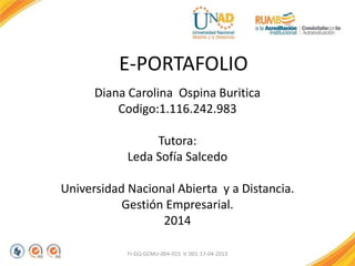 E-PORTAFOLIO
Diana Carolina Ospina Buritica
Codigo:1.116.242.983
Tutora:
Leda Sofía Salcedo
Universidad Nacional Abierta y a Distancia.
Gestión Empresarial.
2014
FI-GQ-GCMU-004-015 V. 001-17-04-2013
 