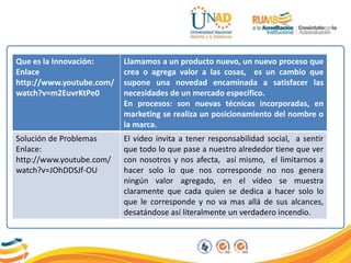 Que es la Innovación:
Enlace
http://www.youtube.com/
watch?v=m2EuvrKtPe0
Llamamos a un producto nuevo, un nuevo proceso que
crea o agrega valor a las cosas, es un cambio que
supone una novedad encaminada a satisfacer las
necesidades de un mercado específico.
En procesos: son nuevas técnicas incorporadas, en
marketing se realiza un posicionamiento del nombre o
la marca.
Solución de Problemas
Enlace:
http://www.youtube.com/
watch?v=JOhDDSJf-OU
El video invita a tener responsabilidad social, a sentir
que todo lo que pase a nuestro alrededor tiene que ver
con nosotros y nos afecta, así mismo, el limitarnos a
hacer solo lo que nos corresponde no nos genera
ningún valor agregado, en el video se muestra
claramente que cada quien se dedica a hacer solo lo
que le corresponde y no va mas allá de sus alcances,
desatándose así literalmente un verdadero incendio.
 