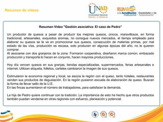 Resumen Video "Gestión asociativa: El caso de Pedro”
Un productor de quesos a pesar de producir los mejores quesos, únicos, maravillosos, en forma
tradicional, artesanales, exquisitos aromas, no consigue nuevos mercados, el tiempo empleado para
elaborar su quesos se le va en promocionar sus quesos, consecución de materias primas, por mal
estado de las vías, producción es escasa, solo producen en algunas épocas del año, no le quieren
comprar.
Al asociarse con dos granjeros de la zona: Formaron cooperativa, diseñaron marca común; embazado
producción y transporte lo hacen en conjunto, hacen mayores producciones,
Hoy día vencen quesos en sus granjas, tiendas especializadas, supermercados, ferias artesanales e
internet. Utilizan etiqueta, folletos, carteles cambiaron la imagen de sus quesos.
Estimularon la economía regional y local, se asocia la región con el queso, tanto hoteles, restaurantes
venden sus productos de degustación. En la región pusieron escuela de elaboración de queso. Buscan
la forma de llevar sello de la U.E.
En las fincas aumentaron el número de trabajadores, para satisfacer la demanda.
La hija de Pedro quiere continuar con la tradición. La importancia de esto ha hecho que otros productos
también puedan venderse en otras regiones con esfuerzo, planeación y potencial.
Resumen de videos
 