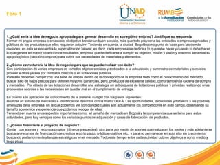 Foro 1
1. ¿Cuál sería la idea de negocio apropiada para generar desarrollo en su región o entorno? Justifique su respuesta.
Formar mi propia empresa o en asocio; el objetivo brindar un buen servicio, más que todo proveer a las entidades o empresas privadas y
públicas de los productos que ellos requieran adquirir. Teniendo en cuenta, la ciudad Bogotá como punto de base para las demás
ciudades, en esta se encuentra la especialización laboral, es decir, cada empresa se dedica a lo que sabe hacer y cuando lo debe hacer,
lo que genera en mayor obtención de resultados, empresa puede dedicarse a cumplir su objetivo, misión y visión y nosotros seriamos su
apoyo logístico (sección compras) para cubrir sus necesidades de materiales y elementos.
2. ¿Cómo estructuraría la idea de negocio para que se pueda realizar con éxito?
Con participación de varias empresas de variados objetos sociales y dedicados a la adquisición y suministro de materiales y servicios
proveer a otras ya sea por contratos directos o en licitaciones públicas.
Para ello debemos cumplir con una serie de etapas dentro de la concepción de la empresa tales como el conocimiento del mercado,
buscar sitio de bajos precios para obtener mayores ganancias, pero, productos de excelente calidad, como también la cadena de compra
y mercadeo. Por el lado de las licitaciones desarrollar una estrategia en la búsqueda de licitaciones públicas y privadas realizando unas
propuestas acordes a las necesidades sin quedar mal en el cumplimiento de entrega.
En cuanto a la aplicación del conocimiento de la materia, cumplir con los pasos siguientes:
Realizar un estudio de mercadeo e identificación descritos con la matriz DOFA. Las oportunidades, debilidades y fortaleza y las posibles
amenazas de la empresa en la que podemos ver con claridad cuáles son actualmente los competidores en este campo, observando su
tamaño económico y experiencia que podemos recoger de ellas.
Teniendo en cuenta unos aspectos importantes como; el tamaño del mercado en Bogotá y la competencia que se tiene para estas
actividades, pero hay ventajas como los variados puntos de adquisición y casas de fabricación de productos.
3. ¿Cómo financiaría el proyecto de negocio?
Contar con aportes y recursos propios (dineros y especies) otra parte por medio de aportes que realizaran los socios y más adelante se
buscaran recursos de financiación de créditos a corto plazo, créditos rotativos etc., y para no permanecer en solo sitio sin crecimiento
buscando posteriormente alianzas estratégicas en el mercado. Todo este tiempo entre cada actividad cubren objetivos a corto, medio y
largo plazo
 