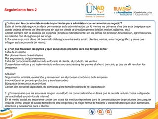 Seguimiento foro 2
¿Cuáles son las características más importantes para administrar correctamente un negocio?
Estar al frente del negocio, es decir permanecer en la administración por lo menos los primeros años que esta despegue que
pueda dejarla al frente de otra persona sin que se pierda la dirección general (visión, misión, objetivos, etc.)
Contar siempre con la asesoría de expertos (directa o indirectamente) en los temas de dirección, financiación, agremiaciones,
en relación con el negocio que se tenga.
Enfocarse en puntos clave del desarrollo del negocio entre estos están: clientes, ventas, entorno geográfico y otros que
influyan en la economía del mismo.
2. ¿Por qué fracasan las pymes y qué soluciones propone para que tengan éxito?
Falta de inversión
Mal planeamiento de estrategias
Mal seguimiento del planeamiento
Falta del conocimiento del mercado enfocado al cliente, el producto, las ventas.
Conveniente realizar y no implementado en las microempresas y las pymes el ahorro bancario ya que de allí resultan los
prestamos
Solución:
Seguimiento, análisis, evaluación y reinversión en el proceso económico de la empresa
Innovación en el proceso productivo y en el mercadeo.
Búsqueda de recursos económicos
Contar con personal capacitado, de confianza pero también planes de re-capacitación
3. ¿Es necesario que las empresas tengan un método de comercialización en línea que le permita reducir costos o depende
de la actividad económica del mismo?
En el medio actual, es importante contar con todos los medios disponibles para la comercialización de productos de cualquier
línea de venta, atraer al público también es otra exigencia y la mejor forma de hacerlo y presentárselos que sean llamativos,
atractivos y necesarios para el cliente.
 