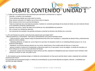 1. ¿ Cuáles son las características más importantes para administrar correctamente un negocio?
• Aprender, y enseñar a los empleados.
• Tomar decisiones rápidas que surjan sobre la marcha.
• Estar siempre enfocado en el objetivo que se tiene sobre el negocio.
• Estar siempre al tanto de los avances tecnológicos.
• Tratar de modernizar día a día todos los procesos, mantener en constante aprendizaje de las áreas de interés, así como tratar de ofrecer
a los empleados constantes capacitaciones.
• Aprende a escuchar y valorar las ideas de los demás por muy descabelladas que parezcan
• Dar a conocer con claridad las opiniones.
• Las inversiones han ayudado a las grandes empresas a solventar los tiempos más difíciles de su recorrido.
2. ¿Por qué fracasan las pymes y qué soluciones propone para que tengan éxito?
- falta de experiencia y conocimiento. Tanto para la administración como para la actividad misma.
• - Falta de enfoque: querer hacerse cargo de absolutamente todo tiene como resultado la incapacidad de atender eficaz y eficientemente
todos los rubros y clientes.
• - Marketing deficiente: no basta con ser el mejor en lo que hace. Es necesario invertir en un marketing eficiente porque si no, no se
producirá venta alguna.
• - Desaliento: los primeros tiempos siempre son muy duros, desanimarse y tirar la toalla antes de hora es un craso error.
• - Ignorar al cliente: el cliente es lo fundamental, si ignoramos quién es y lo que quiere, nunca nos elegirá, un estudio de mercado y un
buen enfoque son la vacuna contra este factor de fracaso.
• - soluciones: avanzar con la tecnología al mismo tiempo que ella, capacitar los trabajadores para que conozcan mas el mercado, tener
siempre innovación en todo, eso gusta mucho.
3. ¿Es necesario que las empresas tengan un método de comercialización en línea que le permita reducir costos o depende de la actividad
económica del mismo?
Si es prioridad que las empresas tengan un método de comercialización ya que de ella depende el progreso, dirección y estabilidad que
permitirá que sigan adelante.
FI-GQ-GCMU-004-015 V. 001-17-04-2013
DEBATE CONTENIDO UNIDAD 1
 