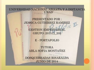 UNIVERSIDAD NACIONAL ABIERTA Y A DISTANCIA
UNAD
PRESENTADO POR :
JESSICA GUTIERREZ RAMIREZ
GESTION EMPRESARIAL
GRUPO :201512_203
E - PORTAFOLIO
TUTORA
ABLA SOFIA MONTAÑEZ
DOSQUEBRADAS RISARALDA
JUNIO DE 2014
 