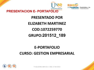 PRESENTACION E- PORTAFOLIO
PRESENTADO POR
ELIZABETH MARTINEZ
COD:1072259770
GRUPO:201512_189
E-PORTAFOLIO
CURSO: GESTION EMPRESARIAL
FI-GQ-GCMU-004-015 V. 001-17-04-2013
 