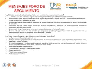 MENSAJES FORO DE
SEGUIMIENTO
1. ¿Cuáles son las características más importantes para administrar correctamente un negocio?
• Lo primero que se debe saber de un negocio es conocerlo y comprender de qué se trata el negocio exactamente.
• No olvidar nunca que el propósito central de cualquier negocio es producir más y mejores productos o servicios siempre al menor costo
posible, logrando así la preferencia del cliente.
• No dejes pasar buenas oportunidades de crecimiento, en especial evitar soñar con nuevos negocios cuando no tienes al personal capaz
de ejecutarlos.
• Debes estar dispuesto a tomar riesgos, siempre que el riesgo sea justificado y el negocio, o la iniciativa propuesta, presente una
probabilidad razonable de ser rentable.
• Un empresario siempre busca nuevos horizontes y mercados desatendidos en territorios foráneos.
• Si tienes éxito y te vuelves muy rico, considera que la riqueza es para trabajarla y ponerla al servicio de la gente. Recuerda tus
responsabilidades para con tus empleados, socios, accionistas y el público.
2. ¿Por qué fracasan las pymes y qué soluciones propone para que tengan éxito?
• Las Pymes pueden fracasar principalmente por:
 Darte por vencido muy rápido: Una de las principales causas del fracaso de las empresas es que el emprendedor simplemente se cansa,
tira la toalla y cierra la compañía.
 Si tu producto es gratuito o pierdes dinero en cada venta te será muy difícil mantenerlo en volumen. Puedes tener la solución al hambre
mundial, pero si tus clientes no tienen dinero, tu negocio no durará mucho
 Insuficientes canales de comercialización:
 Limitado acceso a tecnología o mano de obra calificada
 Escasa capacitación
 Falta de asesoría especializada
 Productos poco innovadores
FI-GQ-GCMU-004-015 V. 001-17-04-2013
 