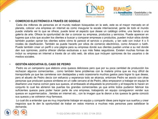 • COMERCIO ELECTRÓNICO A TRAVÉS DE GOOGLE
Cada día millones de personas en el mundo realizan búsquedas en la web, este es el mayor mercado en el
planeta, colocar una empresa en internet es como inaugurar la escala internacional, gente de todo el mundo
puede visitarla ver lo que se ofrece, puede tener el aspecto que desee un catálogo online, una tienda o una
galería de arte. Ofrece la oportunidad de dar a conocer su empresa, productos y servicios. Puede aparecer en
lugares que a los que acuden los clientes a buscar y comparar empresas o productos, pueden incluir sitios donde
también puedan opinar los clientes sobre cómo le pareció el servicio o producto, y tan solo con incluir 4 o 5
niveles de clasificación. También se puede hacerlo por sitios de comercio electrónico, como Amazon o Iveth.
Puede también crear un perfil o una página para su empresa donde sus clientes puedan unirse a su red donde
den sus opiniones, podría ofrecer ofertas exclusivas a sus más fieles seguidores. Existen muchas formas de
incluir su empresa en internet a través de un sitio web, de sitios que incluyen opiniones de los usuarios o de
medios sociales.
• GESTIÓN ASOCIATIVA EL CASO DE PEDRO
Pedro es un campesino que elabora unos quesos deliciosos pero que por su poca cantidad de producción los
rechazan algunos comerciantes , como también tiene problemas con la materia prima que es muy difícil de
transportarla ya que las carreteras son destapadas y esto ocasionaría muchos gastos para lograr lo que desea,
pero el abuelo de Pedro decía con esfuerzo y esperanza todo se alcanza, entonces Pedro se asocio con otras
personas que producen quesos similares en un valle cercano al de Pedro, ellos empezaron a trabajar en equipo le
diseñaron una marca común para sus quesos, el embasado el etiquetado la promoción y el trasporte lo hacen en
conjunto lo cual les abrieron las puertas los grandes comerciantes ya que entre todos pudieron fabricar los
suficientes quesos para poder hacer parte de una empresa, trabajando en equipo consiguieron vender sus
quesos en supermercados , tiendas en internet etc., con la imagen que le dieron a los quesos la gente conoció
sus quesos y se volvieron muy famosos.
Lo cual dio a entender que es muy importante trabajar en equipo y compartir ideas para lograr sus sueños y crear
negocios que le den la oportunidad de trabar en estos mismos a muchas más personas para satisfacer la
demanda.
FI-GQ-GCMU-004-015 V. 001-17-04-2013
 