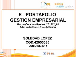 E –PORTAFOLIO
GESTION EMPRESARIAL
Grupo Colaborativo No. 201512_61
Tutor: doctor Samuel Armando Sánchez
SOLEDAD LOPEZ
COD.42055535
JUNIO DE 2014
 
