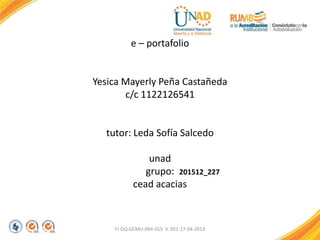 e – portafolio
Yesica Mayerly Peña Castañeda
c/c 1122126541
tutor: Leda Sofía Salcedo
unad
grupo:
cead acacias
FI-GQ-GCMU-004-015 V. 001-17-04-2013
201512_227
 