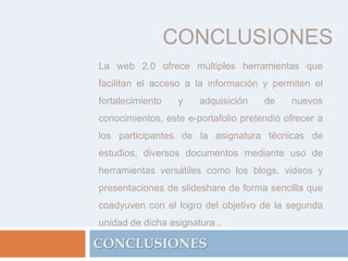 CONCLUSIONES
CONCLUSIONES
La web 2.0 ofrece múltiples herramientas que
facilitan el acceso a la información y permiten el
fortalecimiento y adquisición de nuevos
conocimientos, este e-portafolio pretendió ofrecer a
los participantes de la asignatura técnicas de
estudios, diversos documentos mediante uso de
herramientas versátiles como los blogs, videos y
presentaciones de slideshare de forma sencilla que
coadyuven con el logro del objetivo de la segunda
unidad de dicha asignatura .
 