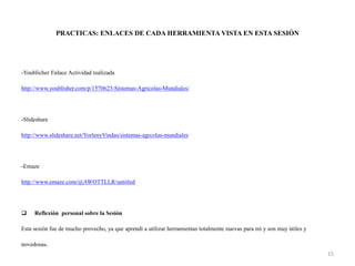 PRACTICAS: ENLACES DE CADA HERRAMIENTA VISTA EN ESTA SESIÓN
-Youblicher Enlace Actividad realizada
http://www.youblisher.com/p/1570623-Sistemas-Agricolas-Mundiales/
-Slideshare
http://www.slideshare.net/YorlenyVindas/sistemas-agrcolas-mundiales
-Emaze
http://www.emaze.com/@AWOTTLLR/untitled
 Reflexión personal sobre la Sesión
Esta sesión fue de mucho provecho, ya que aprendí a utilizar herramientas totalmente nuevas para mi y son muy útiles y
novedosas.
15
 