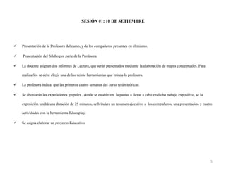 SESIÓN #1: 10 DE SETIEMBRE
 Presentación de la Profesora del curso, y de los compañeros presentes en el mismo.
 Presentación del Sílabo por parte de la Profesora.
 La docente asignan dos Informes de Lectura, que serán presentados mediante la elaboración de mapas conceptuales. Para
realizarlos se debe elegir una de las veinte herramientas que brinda la profesora.
 La profesora indica que las primeras cuatro semanas del curso serán teóricas:
 Se abordarán las exposiciones grupales , donde se establecen la pautas a llevar a cabo en dicho trabajo expositivo, se la
exposición tendrá una duración de 25 minutos, se brindara un resumen ejecutivo a los compañeros, una presentación y cuatro
actividades con la herramienta Educaplay.
 Se asigna elaborar un proyecto Educativo
5
 
