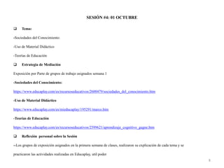 SESIÓN #4: 01 OCTUBRE
 Tema:
-Sociedades del Conocimiento:
-Uso de Material Didáctico
-Teorías de Educación
 Estrategia de Mediación
Exposición por Parte de grupos de trabajo asignados semana 1
-Sociedades del Conocimiento:
https://www.educaplay.com/es/recursoseducativos/2600479/sociedades_del_conocimiento.htm
-Uso de Material Didáctico
https://www.educaplay.com/es/mieducaplay/195291/marco.htm
-Teorías de Educación
https://www.educaplay.com/es/recursoseducativos/2599621/aprendizaje_cognitivo_gagne.htm
 Reflexión personal sobre la Sesión
--Los grupos de exposición asignados en la primera semana de clases, realizaron su explicación de cada tema y se
practicaron las actividades realizadas en Educaplay, util poder
8
 