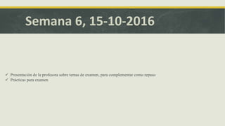Semana 6, 15-10-2016
 Presentación de la profesora sobre temas de examen, para complementar como repaso
 Prácticas para examen
 