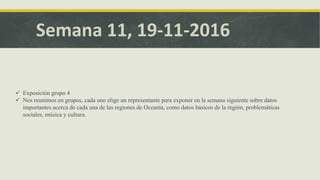 Semana 11, 19-11-2016
 Exposición grupo 4 sobre la cultura, regiones, atractivos turísticos y otros datos sobre Oceanía
 Nos reunimos en grupos, cada uno elige un representante para exponer en la semana siguiente sobre datos
importantes acerca de cada una de las regiones de Oceanía, como datos básicos de la región, problemáticas
sociales, música y cultura.
 