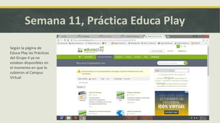 Semana 11, Práctica Educa Play
Según la página de
Educa Play las Prácticas
del Grupo 4 ya no
estaban disponibles en
el momento en que lo
subieron al Campus
Virtual
 