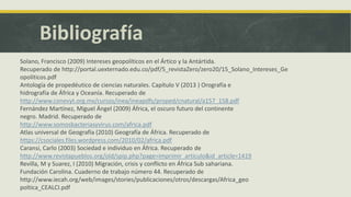 Bibliografía
Solano, Francisco (2009) Intereses geopolíticos en el Ártico y la Antártida.
Recuperado de http://portal.uexternado.edu.co/pdf/5_revistaZero/zero20/15_Solano_Intereses_Ge
opoliticos.pdf
Antología de propedéutico de ciencias naturales. Capítulo V (2013 ) Orografía e
hidrografía de África y Oceanía. Recuperado de
http://www.conevyt.org.mx/cursos/inea/ineapdfs/proped/cnatural/a157_158.pdf
Fernández Martínez, Miguel Ángel (2009) África, el oscuro futuro del continente
negro. Madrid. Recuperado de
http://www.somosbacteriasyvirus.com/africa.pdf
Atlas universal de Geografía (2010) Geografía de África. Recuperado de
https://csociales.files.wordpress.com/2010/02/africa.pdf
Caransi, Carlo (2003) Sociedad e individuo en África. Recuperado de
http://www.revistapueblos.org/old/spip.php?page=imprimir_articulo&id_article=1419
Revilla, M y Suarez, I (2010) Migración, crisis y conflicto en África Sub sahariana.
Fundación Carolina. Cuaderno de trabajo número 44. Recuperado de
http://www.iecah.org/web/images/stories/publicaciones/otros/descargas/Africa_geo
poltica_CEALCI.pdf
 