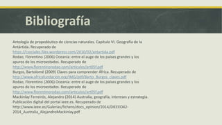 Bibliografía
Antología de propedéutico de ciencias naturales. Capítulo VI. Geografía de la
Antártida. Recuperado de
https://csociales.files.wordpress.com/2010/02/antartida.pdf
Rodao, Florentino (2006) Oceanía: entre el auge de los países grandes y los
apuros de los microestados. Recuperado de
http://www.florentinorodao.com/articulos/art05f.pdf
Burgos, Bartolomé (2009) Claves para comprender África. Recuperado de
http://www.africafundacion.org/IMG/pdf/Barto_Burgos_claves.pdf
Rodao, Florentino (2006) Oceanía: entre el auge de los países grandes y los
apuros de los microestados. Recuperado de
http://www.florentinorodao.com/articulos/art05f.pdf
Mackinlay Ferreirós, Alejandro (2014) Australia, geografía, intereses y estrategia.
Publicación digital del portal ieee.es. Recuperado de
http://www.ieee.es/Galerias/fichero/docs_opinion/2014/DIEEEO42-
2014_Australia_AlejandroMackinlay.pdf
 