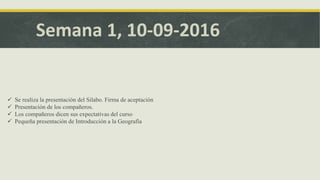 Semana 1, 10-09-2016
 Se realiza la presentación del Silabo. Firma de aceptación
 Presentación de los compañeros.
 Los compañeros dicen sus expectativas del curso
 Pequeña presentación de Introducción a la Geografía
 