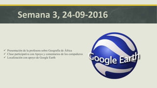 Semana 3, 24-09-2016
 Presentación de la profesora sobre Geografía de África
 Clase participativa con Apoyo y comentarios de los compañeros
 Localización con apoyo de Google Earth
 
