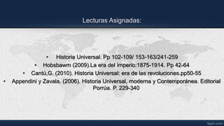 Lecturas Asignadas:
• Historia Universal. Pp 102-109/ 153-163/241-259
• Hobsbawm (2009).La era del imperio:1875-1914. Pp 42-64
• Cantú,G. (2010). Historia Universal: era de las revoluciones.pp50-55
• Appendini y Zavala. (2006). Historia Universal, moderna y Contemporánea. Editorial
Porrúa. P. 229-340
 