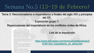 Semana No.5 (13-19 de Febrero)
Tema 3: Neocolonialismo e imperialismo a finales del siglo XIX y principios
del XX.
Exposición grupo 1:
Repercusiones del imperialismo en los conflictos civiles de África.
Link de la exposición:
https://www.educaplay.com/es/recursoseducativos/2
818513/el_imperialismo_en_africa.htm
 